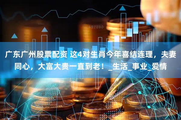 广东广州股票配资 这4对生肖今年喜结连理，夫妻同心，大富大贵一直到老！_生活_事业_爱情