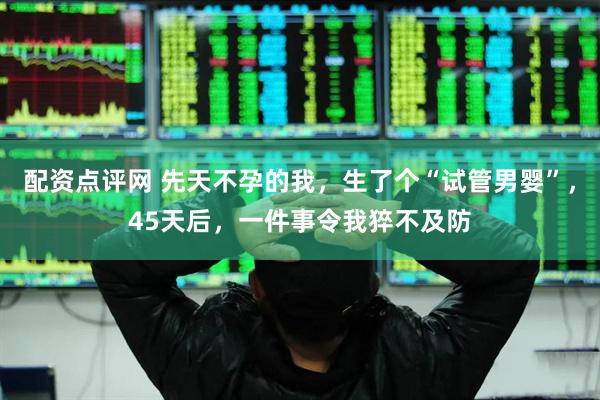 配资点评网 先天不孕的我，生了个“试管男婴”，45天后，一件事令我猝不及防