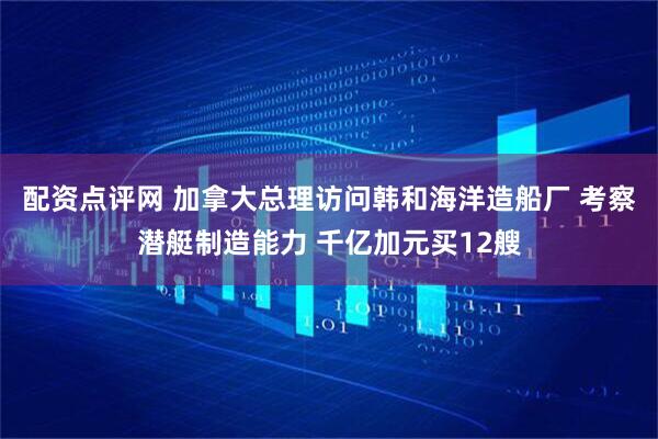 配资点评网 加拿大总理访问韩和海洋造船厂 考察潜艇制造能力 千亿加元买12艘