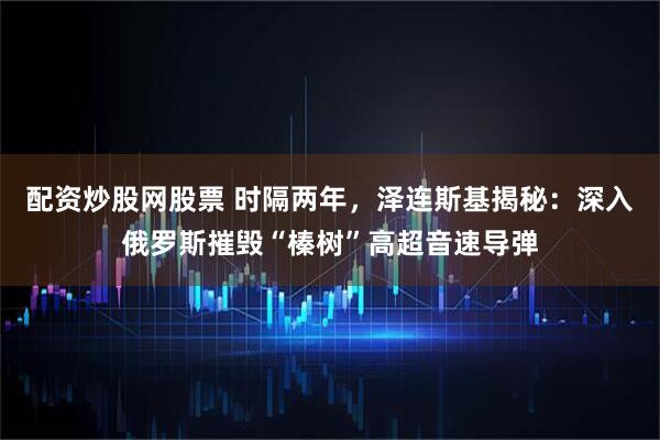 配资炒股网股票 时隔两年，泽连斯基揭秘：深入俄罗斯摧毁“榛树”高超音速导弹