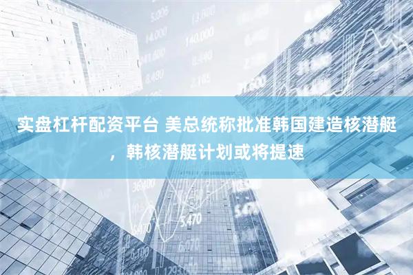 实盘杠杆配资平台 美总统称批准韩国建造核潜艇，韩核潜艇计划或将提速