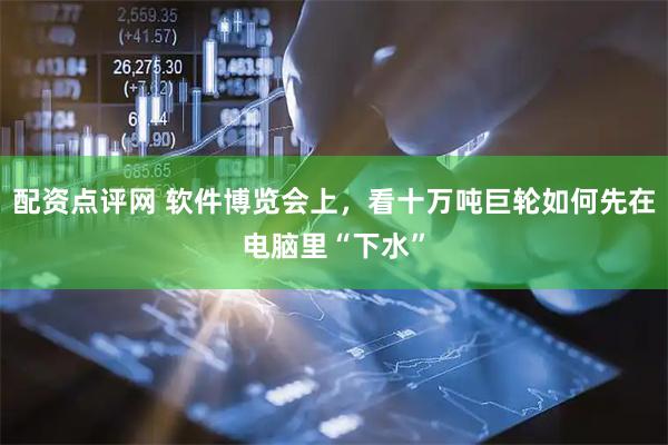 配资点评网 软件博览会上，看十万吨巨轮如何先在电脑里“下水”