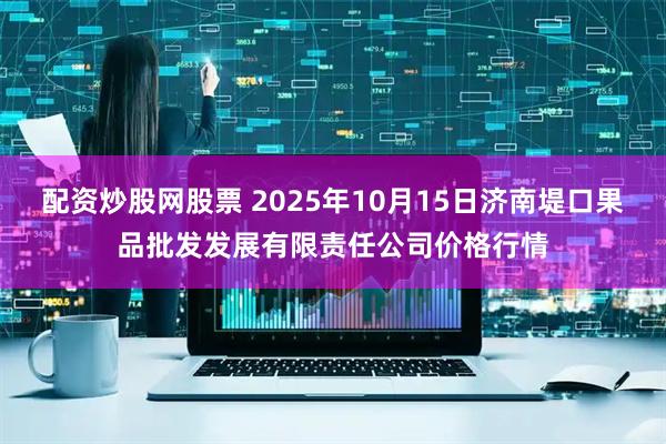配资炒股网股票 2025年10月15日济南堤口果品批发发展有限责任公司价格行情
