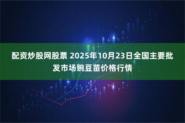 配资炒股网股票 2025年10月23日全国主要批发市场豌豆苗价格行情
