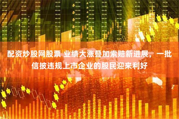 配资炒股网股票 业绩大涨叠加索赔新进展，一批信披违规上市企业的股民迎来利好