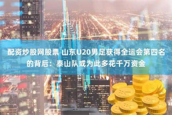 配资炒股网股票 山东U20男足获得全运会第四名的背后：泰山队或为此多花千万资金