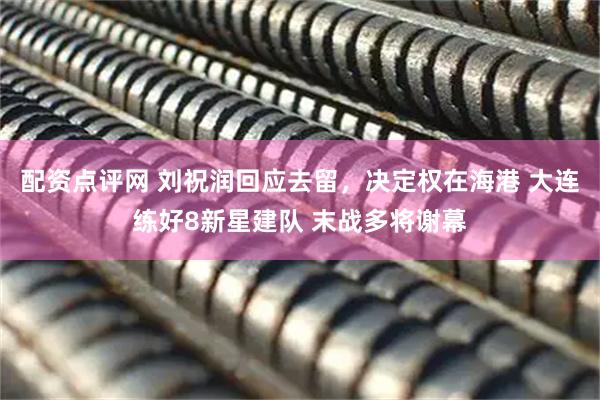 配资点评网 刘祝润回应去留，决定权在海港 大连练好8新星建队 末战多将谢幕