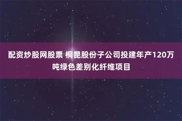 配资炒股网股票 桐昆股份子公司投建年产120万吨绿色差别化纤维项目