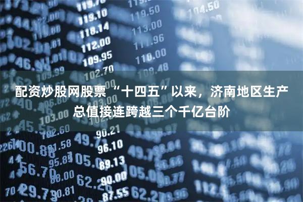 配资炒股网股票 “十四五”以来，济南地区生产总值接连跨越三个千亿台阶