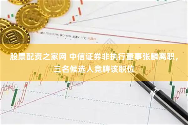股票配资之家网 中信证券非执行董事张麟离职，三名候选人竞聘该职位