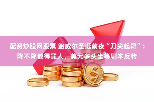 配资炒股网股票 鲍威尔圣诞前夜“刀尖起舞”：降不降都得罪人，美元多头坐等剧本反转