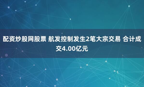 配资炒股网股票 航发控制发生2笔大宗交易 合计成交4.00亿元