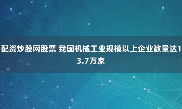 配资炒股网股票 我国机械工业规模以上企业数量达13.7万家