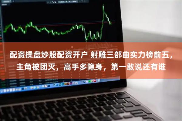 配资操盘炒股配资开户 射雕三部曲实力榜前五，主角被团灭，高手多隐身，第一敢说还有谁