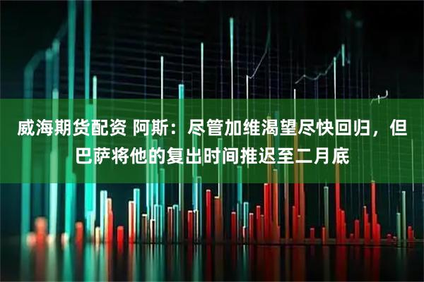 威海期货配资 阿斯：尽管加维渴望尽快回归，但巴萨将他的复出时间推迟至二月底