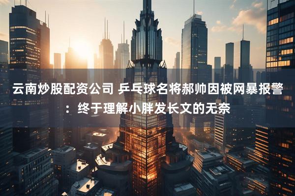 云南炒股配资公司 乒乓球名将郝帅因被网暴报警：终于理解小胖发长文的无奈