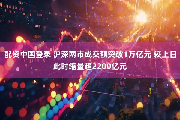 配资中国登录 沪深两市成交额突破1万亿元 较上日此时缩量超2200亿元