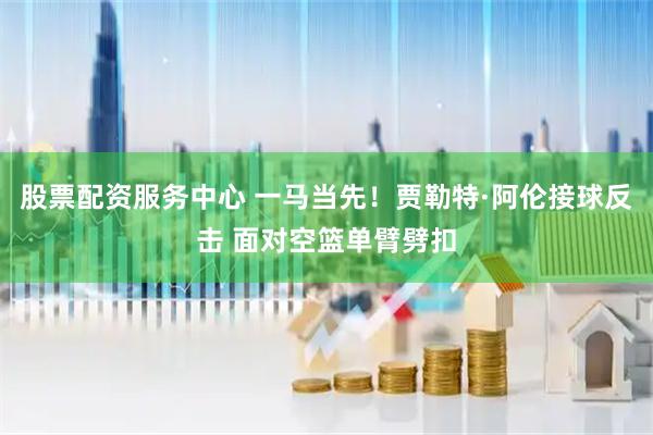 股票配资服务中心 一马当先！贾勒特·阿伦接球反击 面对空篮单臂劈扣