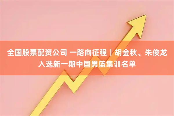 全国股票配资公司 一路向征程｜胡金秋、朱俊龙入选新一期中国男篮集训名单