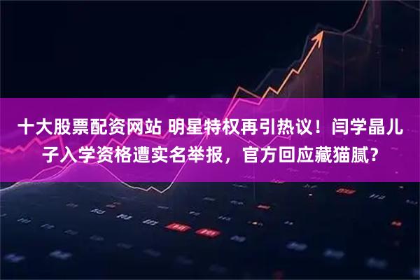 十大股票配资网站 明星特权再引热议！闫学晶儿子入学资格遭实名举报，官方回应藏猫腻？