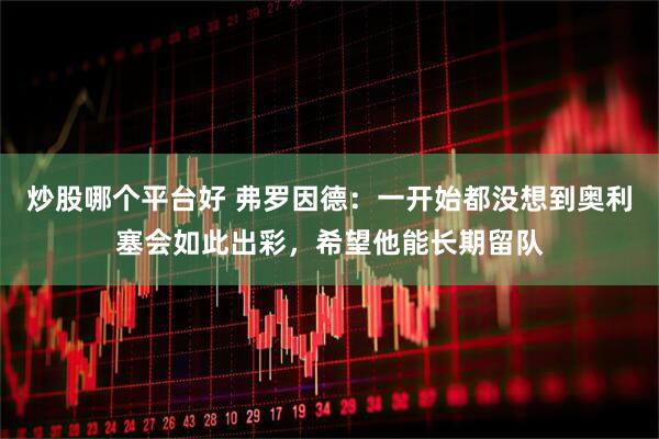炒股哪个平台好 弗罗因德：一开始都没想到奥利塞会如此出彩，希望他能长期留队