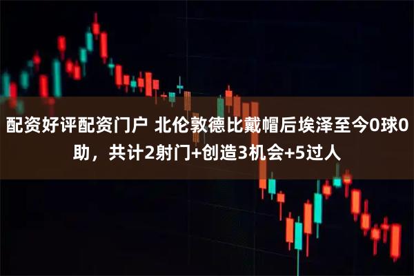 配资好评配资门户 北伦敦德比戴帽后埃泽至今0球0助，共计2射门+创造3机会+5过人