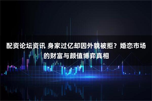 配资论坛资讯 身家过亿却因外貌被拒？婚恋市场的财富与颜值博弈真相