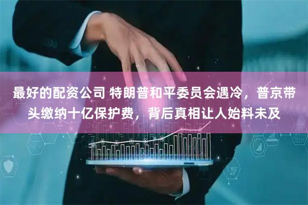 最好的配资公司 特朗普和平委员会遇冷，普京带头缴纳十亿保护费，背后真相让人始料未及