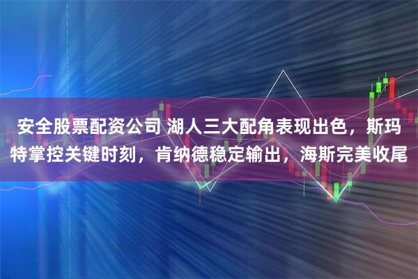 安全股票配资公司 湖人三大配角表现出色，斯玛特掌控关键时刻，肯纳德稳定输出，海斯完美收尾