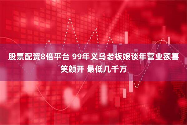 股票配资8倍平台 99年义乌老板娘谈年营业额喜笑颜开 最低几千万