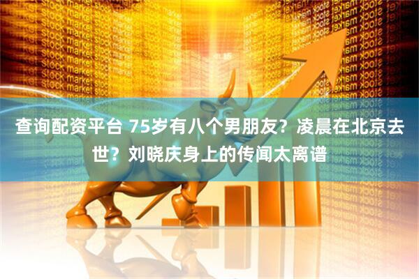 查询配资平台 75岁有八个男朋友？凌晨在北京去世？刘晓庆身上的传闻太离谱