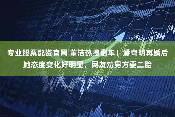 专业股票配资官网 董洁热搜翻车！潘粤明再婚后她态度变化好明显，网友劝男方要二胎