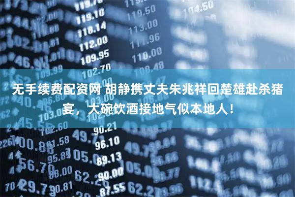 无手续费配资网 胡静携丈夫朱兆祥回楚雄赴杀猪宴，大碗饮酒接地气似本地人！