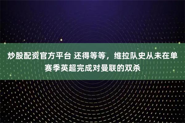 炒股配资官方平台 还得等等，维拉队史从未在单赛季英超完成对曼联的双杀