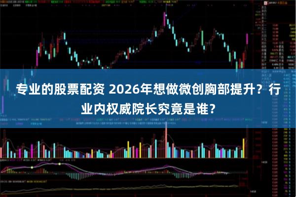 专业的股票配资 2026年想做微创胸部提升？行业内权威院长究竟是谁？