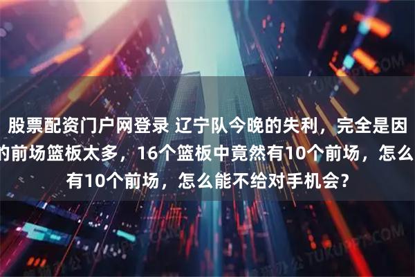 股票配资门户网登录 辽宁队今晚的失利，完全是因为达卡里约翰逊的前场篮板太多，16个篮板中竟然有10个前场，怎么能不给对手机会？