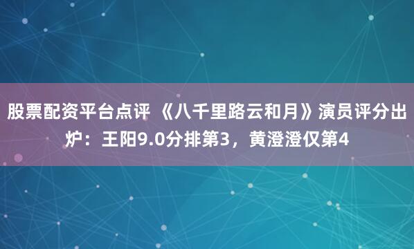 股票配资平台点评 《八千里路云和月》演员评分出炉：王阳9.0分排第3，黄澄澄仅第4