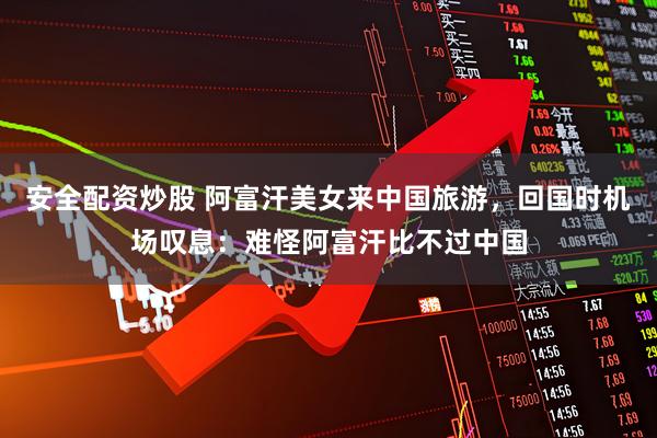 安全配资炒股 阿富汗美女来中国旅游，回国时机场叹息：难怪阿富汗比不过中国
