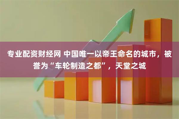 专业配资财经网 中国唯一以帝王命名的城市，被誉为“车轮制造之都”，天堂之城