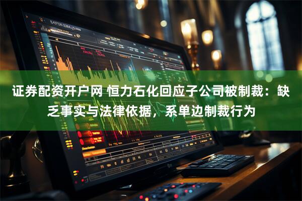 证券配资开户网 恒力石化回应子公司被制裁：缺乏事实与法律依据，系单边制裁行为