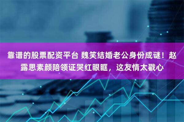 靠谱的股票配资平台 魏笑结婚老公身份成谜！赵露思素颜陪领证哭红眼眶，这友情太戳心