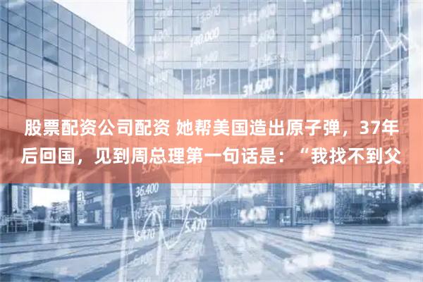 股票配资公司配资 她帮美国造出原子弹，37年后回国，见到周总理第一句话是：“我找不到父