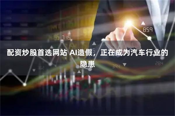 配资炒股首选网站 AI造假，正在成为汽车行业的隐患