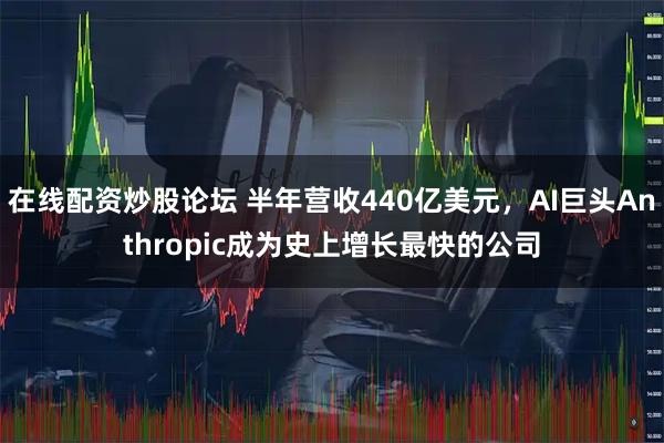在线配资炒股论坛 半年营收440亿美元，AI巨头Anthropic成为史上增长最快的公司