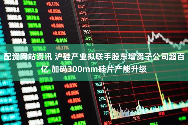 配资网站资讯 沪硅产业拟联手股东增资子公司超百亿 加码300mm硅片产能升级