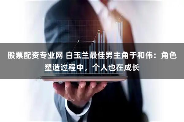 股票配资专业网 白玉兰最佳男主角于和伟：角色塑造过程中，个人也在成长