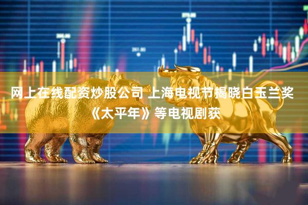 网上在线配资炒股公司 上海电视节揭晓白玉兰奖 《太平年》等电视剧获