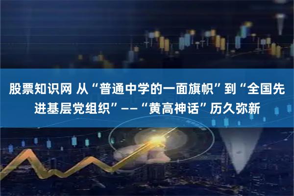 股票知识网 从“普通中学的一面旗帜”到“全国先进基层党组织”——“黄高神话”历久弥新