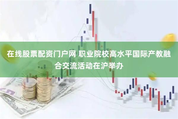 在线股票配资门户网 职业院校高水平国际产教融合交流活动在沪举办