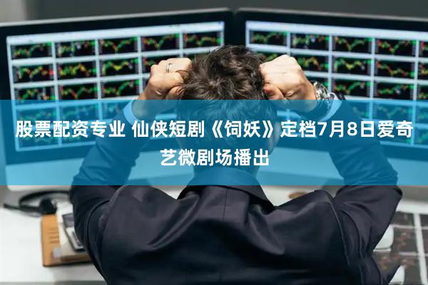 股票配资专业 仙侠短剧《饲妖》定档7月8日爱奇艺微剧场播出